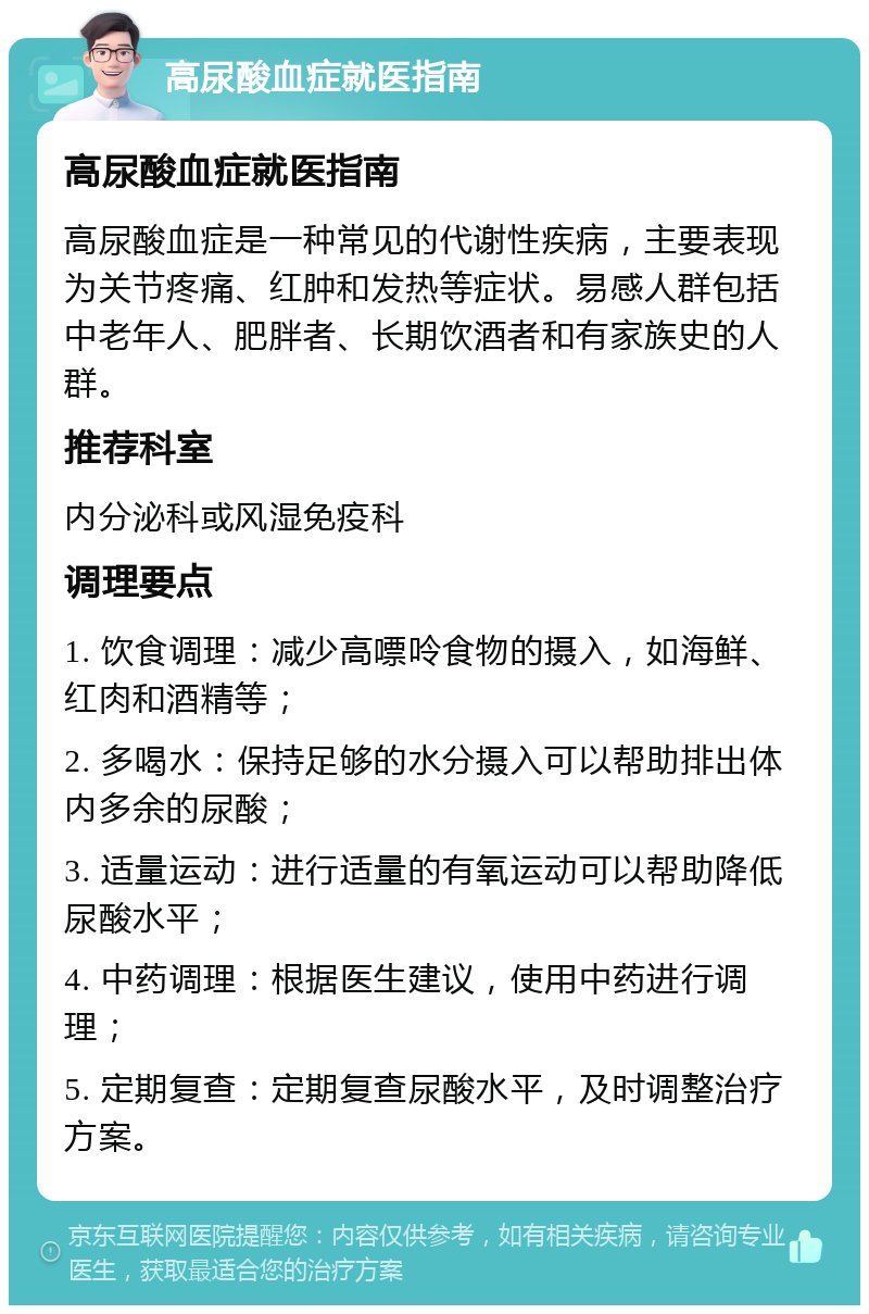 高尿酸血症就医指南 高尿酸血症就医指南 高尿酸血症是一种常见的代谢性疾病，主要表现为关节疼痛、红肿和发热等症状。易感人群包括中老年人、肥胖者、长期饮酒者和有家族史的人群。 推荐科室 内分泌科或风湿免疫科 调理要点 1. 饮食调理：减少高嘌呤食物的摄入，如海鲜、红肉和酒精等； 2. 多喝水：保持足够的水分摄入可以帮助排出体内多余的尿酸； 3. 适量运动：进行适量的有氧运动可以帮助降低尿酸水平； 4. 中药调理：根据医生建议，使用中药进行调理； 5. 定期复查：定期复查尿酸水平，及时调整治疗方案。