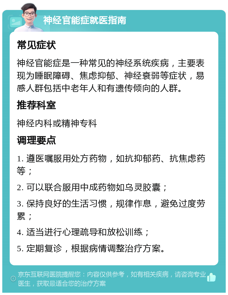 神经官能症就医指南 常见症状 神经官能症是一种常见的神经系统疾病，主要表现为睡眠障碍、焦虑抑郁、神经衰弱等症状，易感人群包括中老年人和有遗传倾向的人群。 推荐科室 神经内科或精神专科 调理要点 1. 遵医嘱服用处方药物，如抗抑郁药、抗焦虑药等； 2. 可以联合服用中成药物如乌灵胶囊； 3. 保持良好的生活习惯，规律作息，避免过度劳累； 4. 适当进行心理疏导和放松训练； 5. 定期复诊，根据病情调整治疗方案。