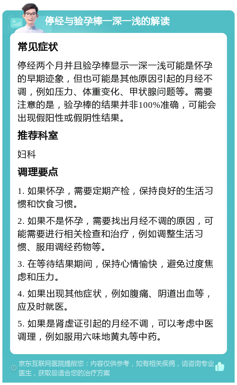 停经与验孕棒一深一浅的解读 常见症状 停经两个月并且验孕棒显示一深一浅可能是怀孕的早期迹象，但也可能是其他原因引起的月经不调，例如压力、体重变化、甲状腺问题等。需要注意的是，验孕棒的结果并非100%准确，可能会出现假阳性或假阴性结果。 推荐科室 妇科 调理要点 1. 如果怀孕，需要定期产检，保持良好的生活习惯和饮食习惯。 2. 如果不是怀孕，需要找出月经不调的原因，可能需要进行相关检查和治疗，例如调整生活习惯、服用调经药物等。 3. 在等待结果期间，保持心情愉快，避免过度焦虑和压力。 4. 如果出现其他症状，例如腹痛、阴道出血等，应及时就医。 5. 如果是肾虚证引起的月经不调，可以考虑中医调理，例如服用六味地黄丸等中药。