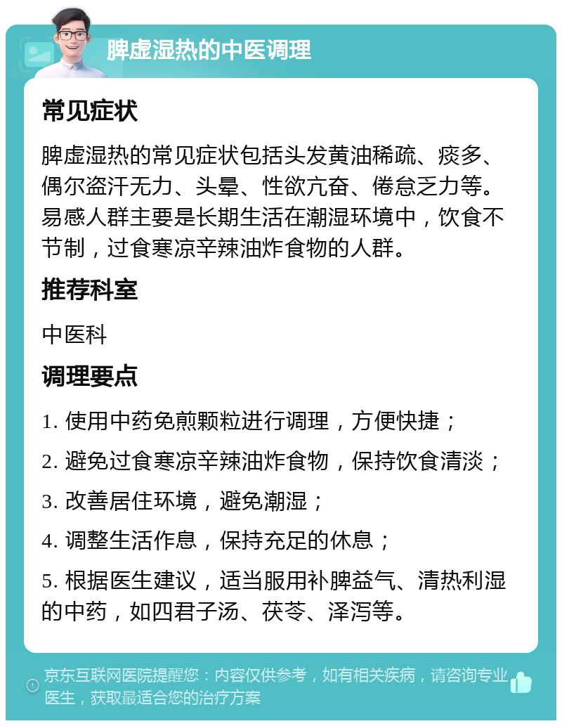 脾虚湿热的中医调理 常见症状 脾虚湿热的常见症状包括头发黄油稀疏、痰多、偶尔盗汗无力、头晕、性欲亢奋、倦怠乏力等。易感人群主要是长期生活在潮湿环境中，饮食不节制，过食寒凉辛辣油炸食物的人群。 推荐科室 中医科 调理要点 1. 使用中药免煎颗粒进行调理，方便快捷； 2. 避免过食寒凉辛辣油炸食物，保持饮食清淡； 3. 改善居住环境，避免潮湿； 4. 调整生活作息，保持充足的休息； 5. 根据医生建议，适当服用补脾益气、清热利湿的中药，如四君子汤、茯苓、泽泻等。