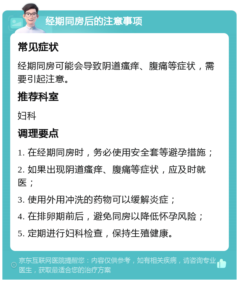 经期同房后的注意事项 常见症状 经期同房可能会导致阴道瘙痒、腹痛等症状，需要引起注意。 推荐科室 妇科 调理要点 1. 在经期同房时，务必使用安全套等避孕措施； 2. 如果出现阴道瘙痒、腹痛等症状，应及时就医； 3. 使用外用冲洗的药物可以缓解炎症； 4. 在排卵期前后，避免同房以降低怀孕风险； 5. 定期进行妇科检查，保持生殖健康。