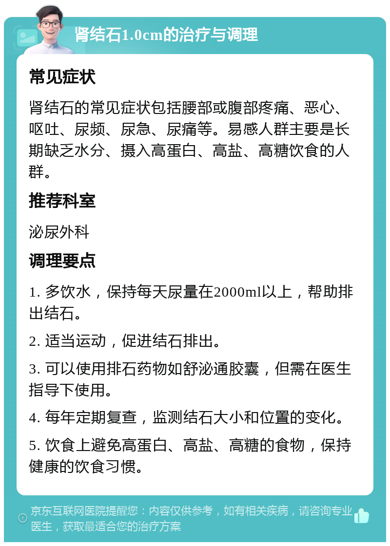 肾结石1.0cm的治疗与调理 常见症状 肾结石的常见症状包括腰部或腹部疼痛、恶心、呕吐、尿频、尿急、尿痛等。易感人群主要是长期缺乏水分、摄入高蛋白、高盐、高糖饮食的人群。 推荐科室 泌尿外科 调理要点 1. 多饮水，保持每天尿量在2000ml以上，帮助排出结石。 2. 适当运动，促进结石排出。 3. 可以使用排石药物如舒泌通胶囊，但需在医生指导下使用。 4. 每年定期复查，监测结石大小和位置的变化。 5. 饮食上避免高蛋白、高盐、高糖的食物，保持健康的饮食习惯。