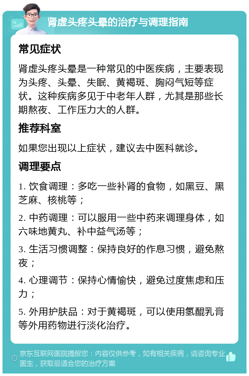 肾虚头疼头晕的治疗与调理指南 常见症状 肾虚头疼头晕是一种常见的中医疾病，主要表现为头疼、头晕、失眠、黄褐斑、胸闷气短等症状。这种疾病多见于中老年人群，尤其是那些长期熬夜、工作压力大的人群。 推荐科室 如果您出现以上症状，建议去中医科就诊。 调理要点 1. 饮食调理：多吃一些补肾的食物，如黑豆、黑芝麻、核桃等； 2. 中药调理：可以服用一些中药来调理身体，如六味地黄丸、补中益气汤等； 3. 生活习惯调整：保持良好的作息习惯，避免熬夜； 4. 心理调节：保持心情愉快，避免过度焦虑和压力； 5. 外用护肤品：对于黄褐斑，可以使用氢醌乳膏等外用药物进行淡化治疗。