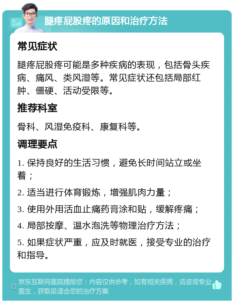 腿疼屁股疼的原因和治疗方法 常见症状 腿疼屁股疼可能是多种疾病的表现，包括骨头疾病、痛风、类风湿等。常见症状还包括局部红肿、僵硬、活动受限等。 推荐科室 骨科、风湿免疫科、康复科等。 调理要点 1. 保持良好的生活习惯，避免长时间站立或坐着； 2. 适当进行体育锻炼，增强肌肉力量； 3. 使用外用活血止痛药膏涂和贴，缓解疼痛； 4. 局部按摩、温水泡洗等物理治疗方法； 5. 如果症状严重，应及时就医，接受专业的治疗和指导。