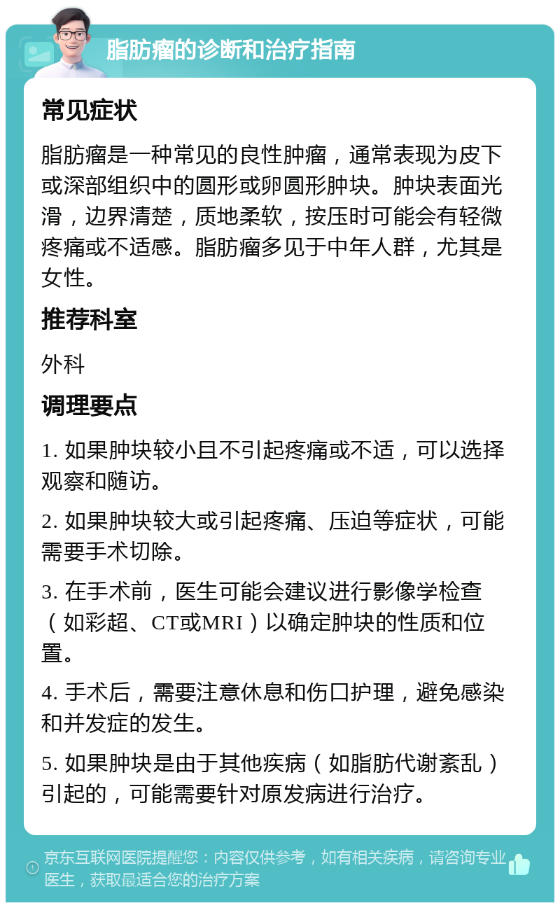 脂肪瘤的诊断和治疗指南 常见症状 脂肪瘤是一种常见的良性肿瘤，通常表现为皮下或深部组织中的圆形或卵圆形肿块。肿块表面光滑，边界清楚，质地柔软，按压时可能会有轻微疼痛或不适感。脂肪瘤多见于中年人群，尤其是女性。 推荐科室 外科 调理要点 1. 如果肿块较小且不引起疼痛或不适，可以选择观察和随访。 2. 如果肿块较大或引起疼痛、压迫等症状，可能需要手术切除。 3. 在手术前，医生可能会建议进行影像学检查（如彩超、CT或MRI）以确定肿块的性质和位置。 4. 手术后，需要注意休息和伤口护理，避免感染和并发症的发生。 5. 如果肿块是由于其他疾病（如脂肪代谢紊乱）引起的，可能需要针对原发病进行治疗。