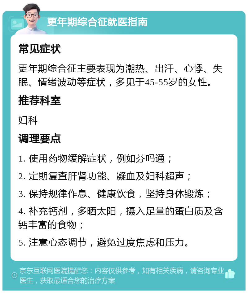 更年期综合征就医指南 常见症状 更年期综合征主要表现为潮热、出汗、心悸、失眠、情绪波动等症状，多见于45-55岁的女性。 推荐科室 妇科 调理要点 1. 使用药物缓解症状，例如芬吗通； 2. 定期复查肝肾功能、凝血及妇科超声； 3. 保持规律作息、健康饮食，坚持身体锻炼； 4. 补充钙剂，多晒太阳，摄入足量的蛋白质及含钙丰富的食物； 5. 注意心态调节，避免过度焦虑和压力。