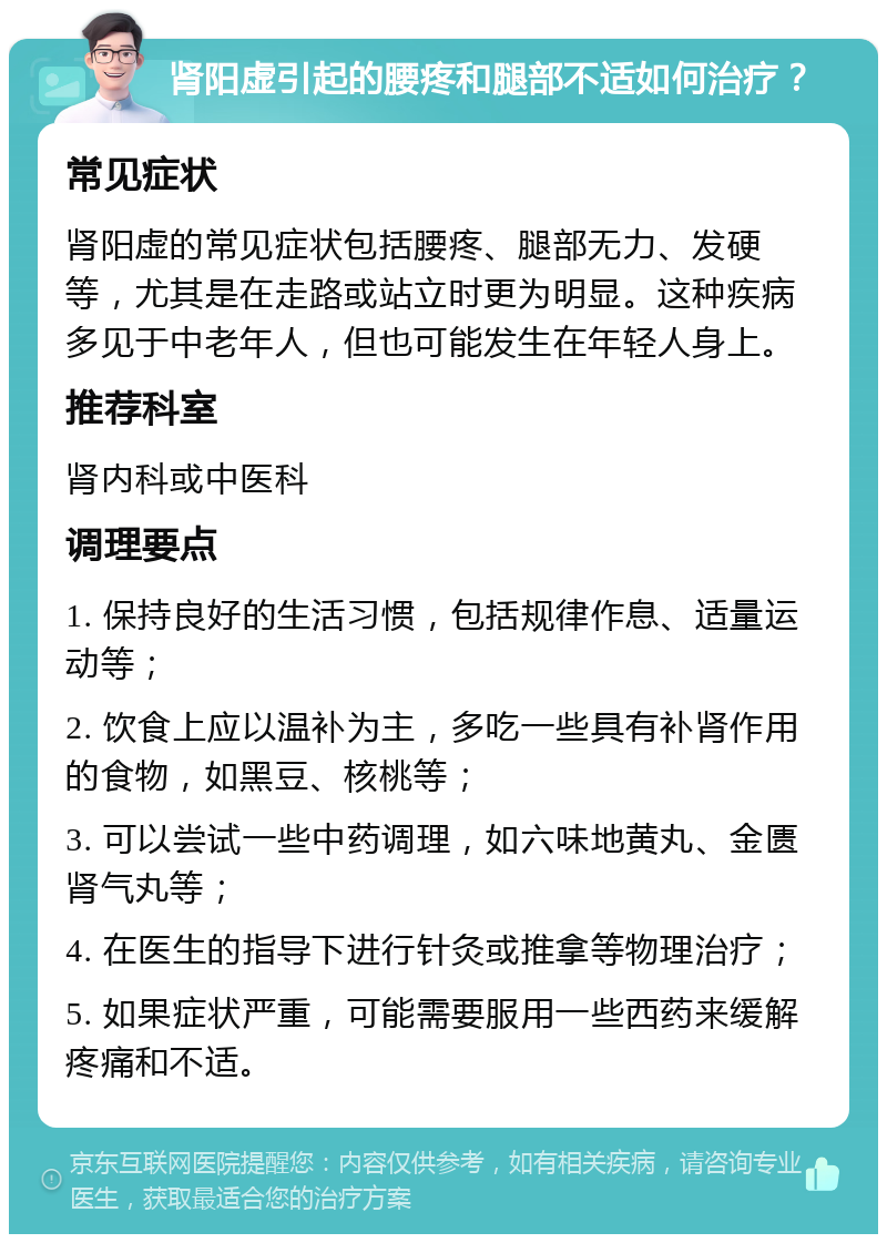 肾阳虚引起的腰疼和腿部不适如何治疗？ 常见症状 肾阳虚的常见症状包括腰疼、腿部无力、发硬等，尤其是在走路或站立时更为明显。这种疾病多见于中老年人，但也可能发生在年轻人身上。 推荐科室 肾内科或中医科 调理要点 1. 保持良好的生活习惯，包括规律作息、适量运动等； 2. 饮食上应以温补为主，多吃一些具有补肾作用的食物，如黑豆、核桃等； 3. 可以尝试一些中药调理，如六味地黄丸、金匮肾气丸等； 4. 在医生的指导下进行针灸或推拿等物理治疗； 5. 如果症状严重，可能需要服用一些西药来缓解疼痛和不适。