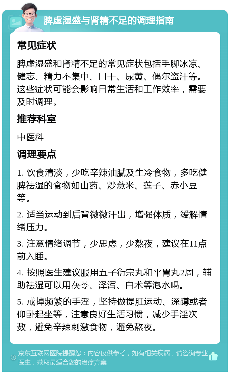 脾虚湿盛与肾精不足的调理指南 常见症状 脾虚湿盛和肾精不足的常见症状包括手脚冰凉、健忘、精力不集中、口干、尿黄、偶尔盗汗等。这些症状可能会影响日常生活和工作效率，需要及时调理。 推荐科室 中医科 调理要点 1. 饮食清淡，少吃辛辣油腻及生冷食物，多吃健脾祛湿的食物如山药、炒薏米、莲子、赤小豆等。 2. 适当运动到后背微微汗出，增强体质，缓解情绪压力。 3. 注意情绪调节，少思虑，少熬夜，建议在11点前入睡。 4. 按照医生建议服用五子衍宗丸和平胃丸2周，辅助祛湿可以用茯苓、泽泻、白术等泡水喝。 5. 戒掉频繁的手淫，坚持做提肛运动、深蹲或者仰卧起坐等，注意良好生活习惯，减少手淫次数，避免辛辣刺激食物，避免熬夜。