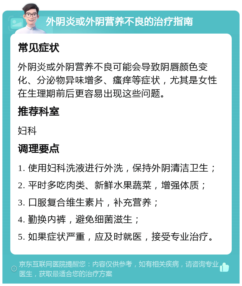 外阴炎或外阴营养不良的治疗指南 常见症状 外阴炎或外阴营养不良可能会导致阴唇颜色变化、分泌物异味增多、瘙痒等症状，尤其是女性在生理期前后更容易出现这些问题。 推荐科室 妇科 调理要点 1. 使用妇科洗液进行外洗，保持外阴清洁卫生； 2. 平时多吃肉类、新鲜水果蔬菜，增强体质； 3. 口服复合维生素片，补充营养； 4. 勤换内裤，避免细菌滋生； 5. 如果症状严重，应及时就医，接受专业治疗。