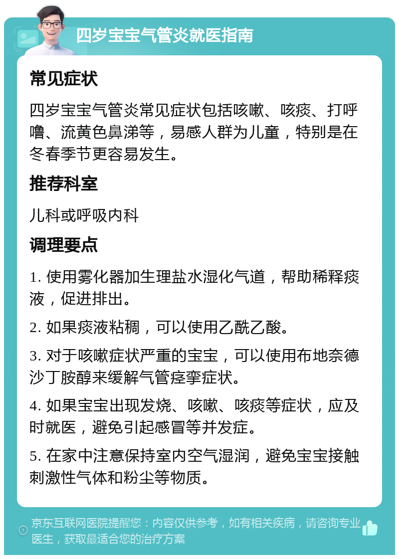 四岁宝宝气管炎就医指南 常见症状 四岁宝宝气管炎常见症状包括咳嗽、咳痰、打呼噜、流黄色鼻涕等，易感人群为儿童，特别是在冬春季节更容易发生。 推荐科室 儿科或呼吸内科 调理要点 1. 使用雾化器加生理盐水湿化气道，帮助稀释痰液，促进排出。 2. 如果痰液粘稠，可以使用乙酰乙酸。 3. 对于咳嗽症状严重的宝宝，可以使用布地奈德沙丁胺醇来缓解气管痉挛症状。 4. 如果宝宝出现发烧、咳嗽、咳痰等症状，应及时就医，避免引起感冒等并发症。 5. 在家中注意保持室内空气湿润，避免宝宝接触刺激性气体和粉尘等物质。