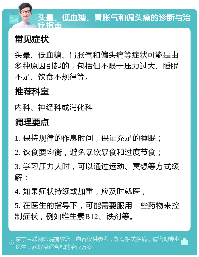 头晕、低血糖、胃胀气和偏头痛的诊断与治疗指南 常见症状 头晕、低血糖、胃胀气和偏头痛等症状可能是由多种原因引起的，包括但不限于压力过大、睡眠不足、饮食不规律等。 推荐科室 内科、神经科或消化科 调理要点 1. 保持规律的作息时间，保证充足的睡眠； 2. 饮食要均衡，避免暴饮暴食和过度节食； 3. 学习压力大时，可以通过运动、冥想等方式缓解； 4. 如果症状持续或加重，应及时就医； 5. 在医生的指导下，可能需要服用一些药物来控制症状，例如维生素B12、铁剂等。