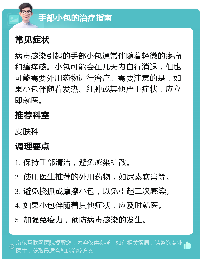 手部小包的治疗指南 常见症状 病毒感染引起的手部小包通常伴随着轻微的疼痛和瘙痒感。小包可能会在几天内自行消退，但也可能需要外用药物进行治疗。需要注意的是，如果小包伴随着发热、红肿或其他严重症状，应立即就医。 推荐科室 皮肤科 调理要点 1. 保持手部清洁，避免感染扩散。 2. 使用医生推荐的外用药物，如尿素软膏等。 3. 避免挠抓或摩擦小包，以免引起二次感染。 4. 如果小包伴随着其他症状，应及时就医。 5. 加强免疫力，预防病毒感染的发生。