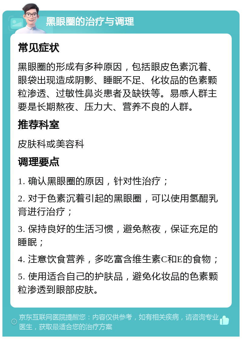 黑眼圈的治疗与调理 常见症状 黑眼圈的形成有多种原因，包括眼皮色素沉着、眼袋出现造成阴影、睡眠不足、化妆品的色素颗粒渗透、过敏性鼻炎患者及缺铁等。易感人群主要是长期熬夜、压力大、营养不良的人群。 推荐科室 皮肤科或美容科 调理要点 1. 确认黑眼圈的原因，针对性治疗； 2. 对于色素沉着引起的黑眼圈，可以使用氢醌乳膏进行治疗； 3. 保持良好的生活习惯，避免熬夜，保证充足的睡眠； 4. 注意饮食营养，多吃富含维生素C和E的食物； 5. 使用适合自己的护肤品，避免化妆品的色素颗粒渗透到眼部皮肤。