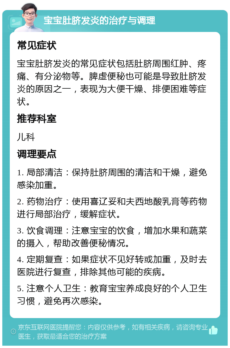 宝宝肚脐发炎的治疗与调理 常见症状 宝宝肚脐发炎的常见症状包括肚脐周围红肿、疼痛、有分泌物等。脾虚便秘也可能是导致肚脐发炎的原因之一，表现为大便干燥、排便困难等症状。 推荐科室 儿科 调理要点 1. 局部清洁：保持肚脐周围的清洁和干燥，避免感染加重。 2. 药物治疗：使用喜辽妥和夫西地酸乳膏等药物进行局部治疗，缓解症状。 3. 饮食调理：注意宝宝的饮食，增加水果和蔬菜的摄入，帮助改善便秘情况。 4. 定期复查：如果症状不见好转或加重，及时去医院进行复查，排除其他可能的疾病。 5. 注意个人卫生：教育宝宝养成良好的个人卫生习惯，避免再次感染。