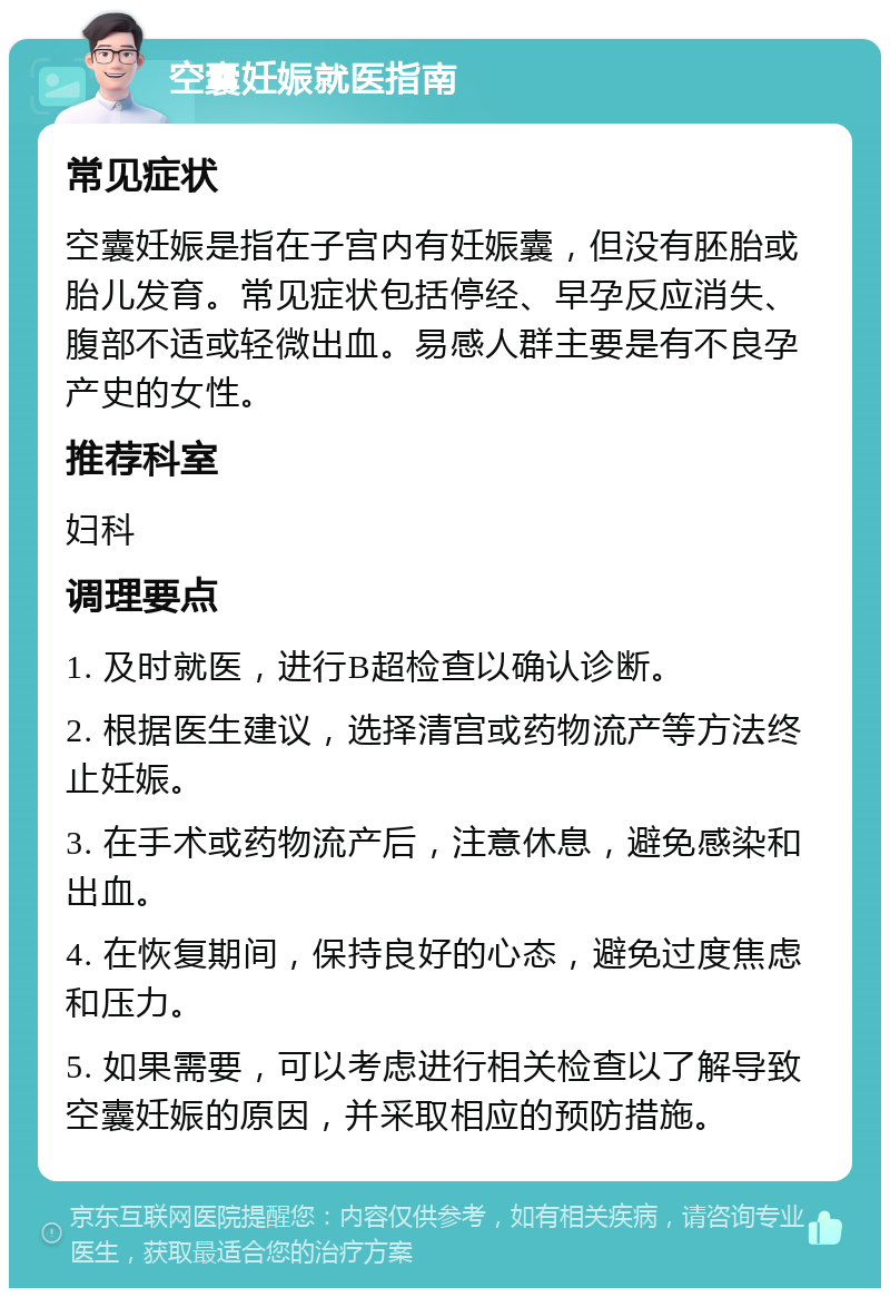 空囊妊娠就医指南 常见症状 空囊妊娠是指在子宫内有妊娠囊，但没有胚胎或胎儿发育。常见症状包括停经、早孕反应消失、腹部不适或轻微出血。易感人群主要是有不良孕产史的女性。 推荐科室 妇科 调理要点 1. 及时就医，进行B超检查以确认诊断。 2. 根据医生建议，选择清宫或药物流产等方法终止妊娠。 3. 在手术或药物流产后，注意休息，避免感染和出血。 4. 在恢复期间，保持良好的心态，避免过度焦虑和压力。 5. 如果需要，可以考虑进行相关检查以了解导致空囊妊娠的原因，并采取相应的预防措施。