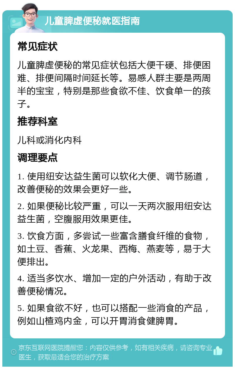 儿童脾虚便秘就医指南 常见症状 儿童脾虚便秘的常见症状包括大便干硬、排便困难、排便间隔时间延长等。易感人群主要是两周半的宝宝，特别是那些食欲不佳、饮食单一的孩子。 推荐科室 儿科或消化内科 调理要点 1. 使用纽安达益生菌可以软化大便、调节肠道，改善便秘的效果会更好一些。 2. 如果便秘比较严重，可以一天两次服用纽安达益生菌，空腹服用效果更佳。 3. 饮食方面，多尝试一些富含膳食纤维的食物，如土豆、香蕉、火龙果、西梅、燕麦等，易于大便排出。 4. 适当多饮水、增加一定的户外活动，有助于改善便秘情况。 5. 如果食欲不好，也可以搭配一些消食的产品，例如山楂鸡内金，可以开胃消食健脾胃。