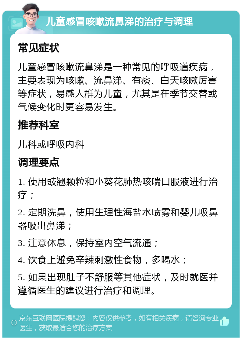 儿童感冒咳嗽流鼻涕的治疗与调理 常见症状 儿童感冒咳嗽流鼻涕是一种常见的呼吸道疾病，主要表现为咳嗽、流鼻涕、有痰、白天咳嗽厉害等症状，易感人群为儿童，尤其是在季节交替或气候变化时更容易发生。 推荐科室 儿科或呼吸内科 调理要点 1. 使用豉翘颗粒和小葵花肺热咳喘口服液进行治疗； 2. 定期洗鼻，使用生理性海盐水喷雾和婴儿吸鼻器吸出鼻涕； 3. 注意休息，保持室内空气流通； 4. 饮食上避免辛辣刺激性食物，多喝水； 5. 如果出现肚子不舒服等其他症状，及时就医并遵循医生的建议进行治疗和调理。