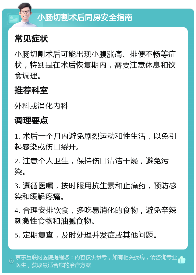 小肠切割术后同房安全指南 常见症状 小肠切割术后可能出现小腹涨痛、排便不畅等症状，特别是在术后恢复期内，需要注意休息和饮食调理。 推荐科室 外科或消化内科 调理要点 1. 术后一个月内避免剧烈运动和性生活，以免引起感染或伤口裂开。 2. 注意个人卫生，保持伤口清洁干燥，避免污染。 3. 遵循医嘱，按时服用抗生素和止痛药，预防感染和缓解疼痛。 4. 合理安排饮食，多吃易消化的食物，避免辛辣刺激性食物和油腻食物。 5. 定期复查，及时处理并发症或其他问题。