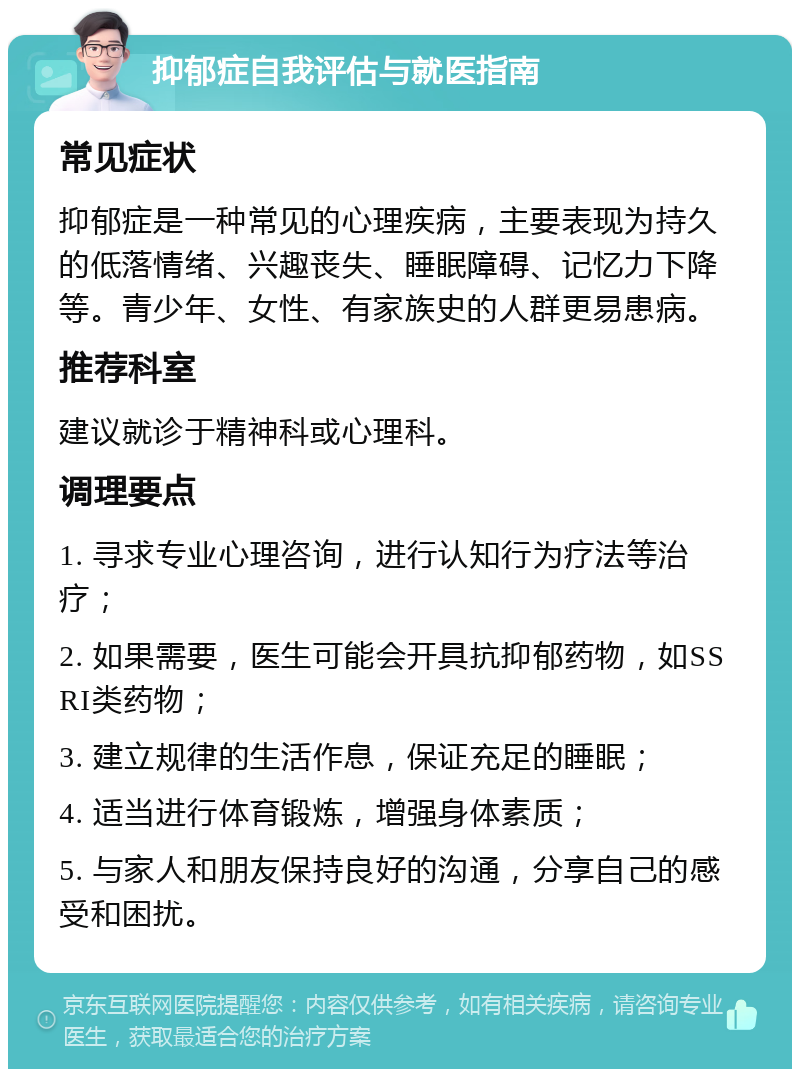 抑郁症自我评估与就医指南 常见症状 抑郁症是一种常见的心理疾病，主要表现为持久的低落情绪、兴趣丧失、睡眠障碍、记忆力下降等。青少年、女性、有家族史的人群更易患病。 推荐科室 建议就诊于精神科或心理科。 调理要点 1. 寻求专业心理咨询，进行认知行为疗法等治疗； 2. 如果需要，医生可能会开具抗抑郁药物，如SSRI类药物； 3. 建立规律的生活作息，保证充足的睡眠； 4. 适当进行体育锻炼，增强身体素质； 5. 与家人和朋友保持良好的沟通，分享自己的感受和困扰。