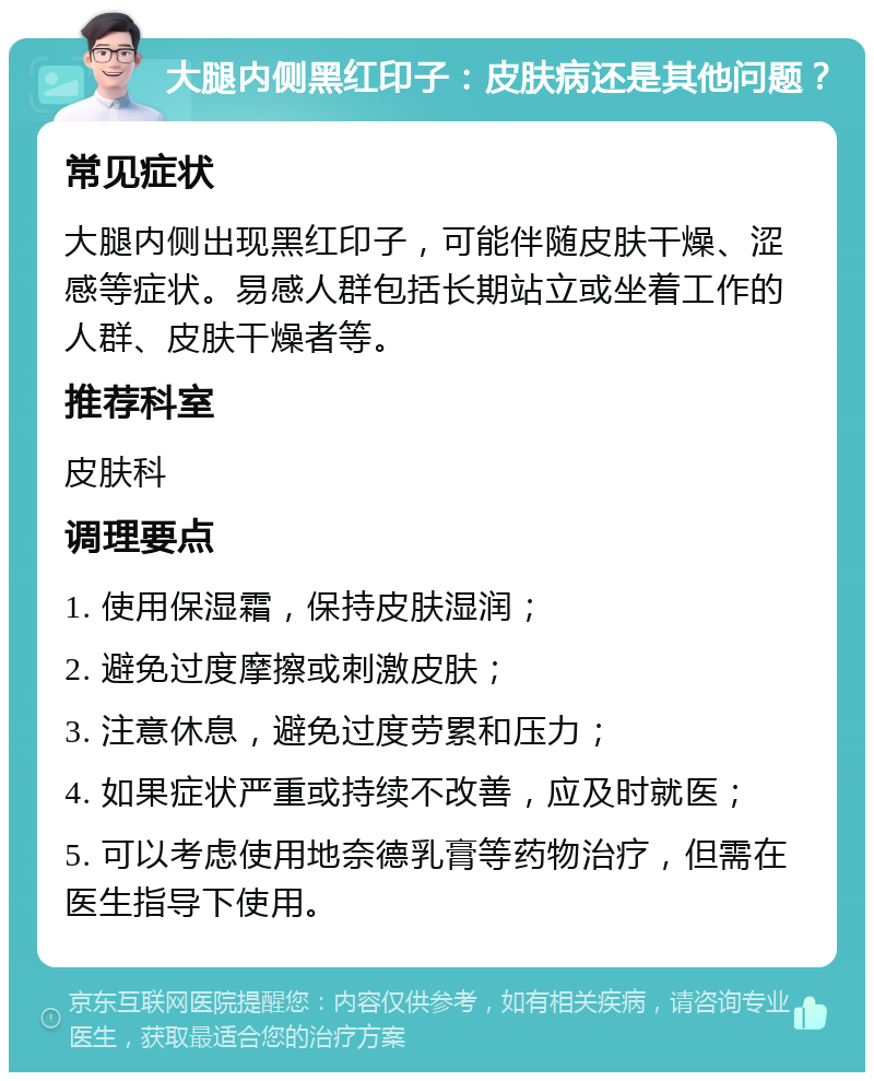 大腿内侧黑红印子：皮肤病还是其他问题？ 常见症状 大腿内侧出现黑红印子，可能伴随皮肤干燥、涩感等症状。易感人群包括长期站立或坐着工作的人群、皮肤干燥者等。 推荐科室 皮肤科 调理要点 1. 使用保湿霜，保持皮肤湿润； 2. 避免过度摩擦或刺激皮肤； 3. 注意休息，避免过度劳累和压力； 4. 如果症状严重或持续不改善，应及时就医； 5. 可以考虑使用地奈德乳膏等药物治疗，但需在医生指导下使用。