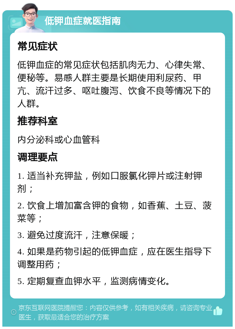 低钾血症就医指南 常见症状 低钾血症的常见症状包括肌肉无力、心律失常、便秘等。易感人群主要是长期使用利尿药、甲亢、流汗过多、呕吐腹泻、饮食不良等情况下的人群。 推荐科室 内分泌科或心血管科 调理要点 1. 适当补充钾盐，例如口服氯化钾片或注射钾剂； 2. 饮食上增加富含钾的食物，如香蕉、土豆、菠菜等； 3. 避免过度流汗，注意保暖； 4. 如果是药物引起的低钾血症，应在医生指导下调整用药； 5. 定期复查血钾水平，监测病情变化。