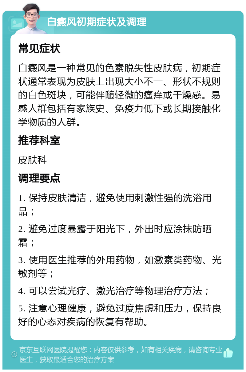 白癜风初期症状及调理 常见症状 白癜风是一种常见的色素脱失性皮肤病，初期症状通常表现为皮肤上出现大小不一、形状不规则的白色斑块，可能伴随轻微的瘙痒或干燥感。易感人群包括有家族史、免疫力低下或长期接触化学物质的人群。 推荐科室 皮肤科 调理要点 1. 保持皮肤清洁，避免使用刺激性强的洗浴用品； 2. 避免过度暴露于阳光下，外出时应涂抹防晒霜； 3. 使用医生推荐的外用药物，如激素类药物、光敏剂等； 4. 可以尝试光疗、激光治疗等物理治疗方法； 5. 注意心理健康，避免过度焦虑和压力，保持良好的心态对疾病的恢复有帮助。