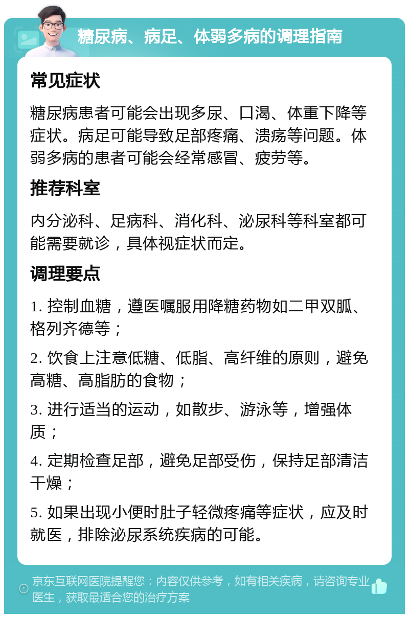 糖尿病、病足、体弱多病的调理指南 常见症状 糖尿病患者可能会出现多尿、口渴、体重下降等症状。病足可能导致足部疼痛、溃疡等问题。体弱多病的患者可能会经常感冒、疲劳等。 推荐科室 内分泌科、足病科、消化科、泌尿科等科室都可能需要就诊，具体视症状而定。 调理要点 1. 控制血糖，遵医嘱服用降糖药物如二甲双胍、格列齐德等； 2. 饮食上注意低糖、低脂、高纤维的原则，避免高糖、高脂肪的食物； 3. 进行适当的运动，如散步、游泳等，增强体质； 4. 定期检查足部，避免足部受伤，保持足部清洁干燥； 5. 如果出现小便时肚子轻微疼痛等症状，应及时就医，排除泌尿系统疾病的可能。