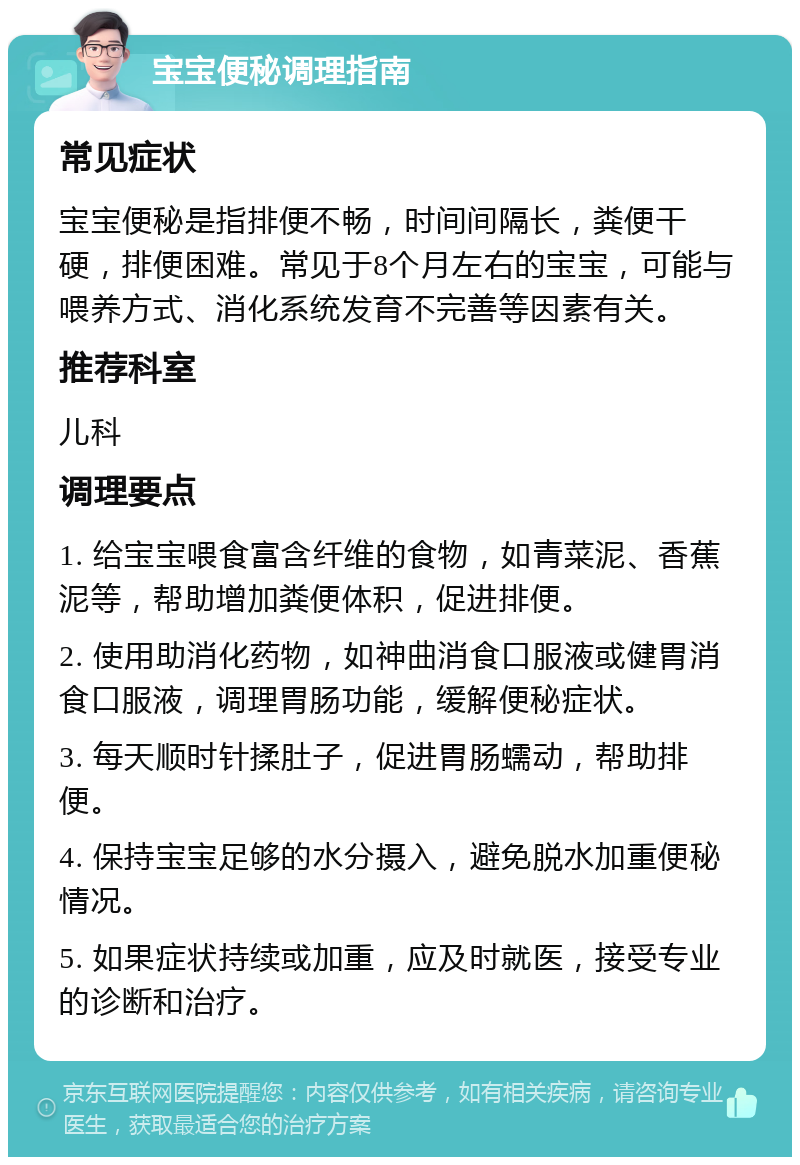 宝宝便秘调理指南 常见症状 宝宝便秘是指排便不畅，时间间隔长，粪便干硬，排便困难。常见于8个月左右的宝宝，可能与喂养方式、消化系统发育不完善等因素有关。 推荐科室 儿科 调理要点 1. 给宝宝喂食富含纤维的食物，如青菜泥、香蕉泥等，帮助增加粪便体积，促进排便。 2. 使用助消化药物，如神曲消食口服液或健胃消食口服液，调理胃肠功能，缓解便秘症状。 3. 每天顺时针揉肚子，促进胃肠蠕动，帮助排便。 4. 保持宝宝足够的水分摄入，避免脱水加重便秘情况。 5. 如果症状持续或加重，应及时就医，接受专业的诊断和治疗。