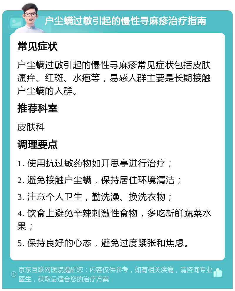 户尘螨过敏引起的慢性寻麻疹治疗指南 常见症状 户尘螨过敏引起的慢性寻麻疹常见症状包括皮肤瘙痒、红斑、水疱等，易感人群主要是长期接触户尘螨的人群。 推荐科室 皮肤科 调理要点 1. 使用抗过敏药物如开思亭进行治疗； 2. 避免接触户尘螨，保持居住环境清洁； 3. 注意个人卫生，勤洗澡、换洗衣物； 4. 饮食上避免辛辣刺激性食物，多吃新鲜蔬菜水果； 5. 保持良好的心态，避免过度紧张和焦虑。