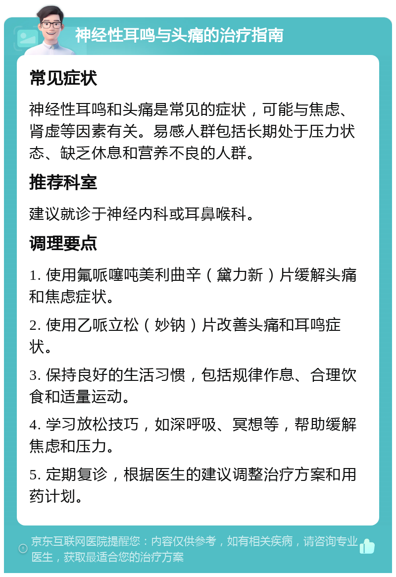 神经性耳鸣与头痛的治疗指南 常见症状 神经性耳鸣和头痛是常见的症状，可能与焦虑、肾虚等因素有关。易感人群包括长期处于压力状态、缺乏休息和营养不良的人群。 推荐科室 建议就诊于神经内科或耳鼻喉科。 调理要点 1. 使用氟哌噻吨美利曲辛（黛力新）片缓解头痛和焦虑症状。 2. 使用乙哌立松（妙钠）片改善头痛和耳鸣症状。 3. 保持良好的生活习惯，包括规律作息、合理饮食和适量运动。 4. 学习放松技巧，如深呼吸、冥想等，帮助缓解焦虑和压力。 5. 定期复诊，根据医生的建议调整治疗方案和用药计划。