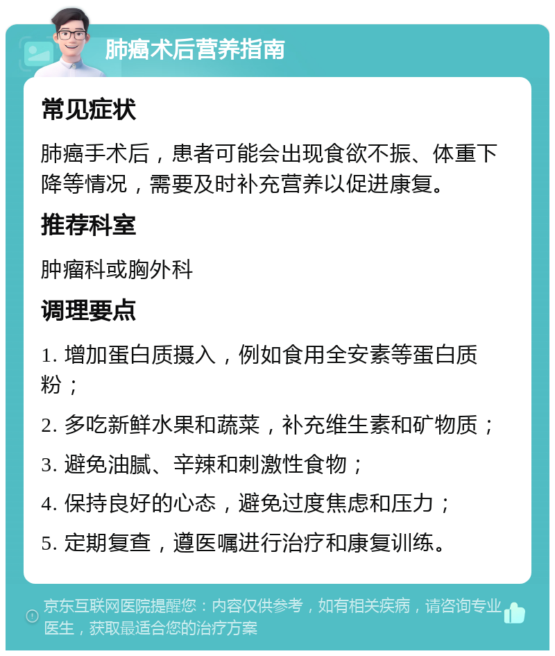 肺癌术后营养指南 常见症状 肺癌手术后，患者可能会出现食欲不振、体重下降等情况，需要及时补充营养以促进康复。 推荐科室 肿瘤科或胸外科 调理要点 1. 增加蛋白质摄入，例如食用全安素等蛋白质粉； 2. 多吃新鲜水果和蔬菜，补充维生素和矿物质； 3. 避免油腻、辛辣和刺激性食物； 4. 保持良好的心态，避免过度焦虑和压力； 5. 定期复查，遵医嘱进行治疗和康复训练。