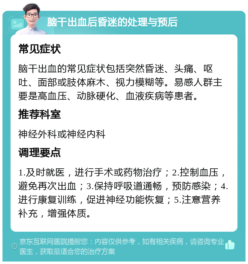 脑干出血后昏迷的处理与预后 常见症状 脑干出血的常见症状包括突然昏迷、头痛、呕吐、面部或肢体麻木、视力模糊等。易感人群主要是高血压、动脉硬化、血液疾病等患者。 推荐科室 神经外科或神经内科 调理要点 1.及时就医，进行手术或药物治疗；2.控制血压，避免再次出血；3.保持呼吸道通畅，预防感染；4.进行康复训练，促进神经功能恢复；5.注意营养补充，增强体质。