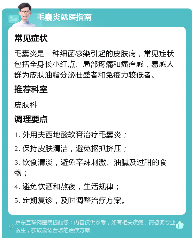 毛囊炎就医指南 常见症状 毛囊炎是一种细菌感染引起的皮肤病，常见症状包括全身长小红点、局部疼痛和瘙痒感，易感人群为皮肤油脂分泌旺盛者和免疫力较低者。 推荐科室 皮肤科 调理要点 1. 外用夫西地酸软膏治疗毛囊炎； 2. 保持皮肤清洁，避免抠抓挤压； 3. 饮食清淡，避免辛辣刺激、油腻及过甜的食物； 4. 避免饮酒和熬夜，生活规律； 5. 定期复诊，及时调整治疗方案。