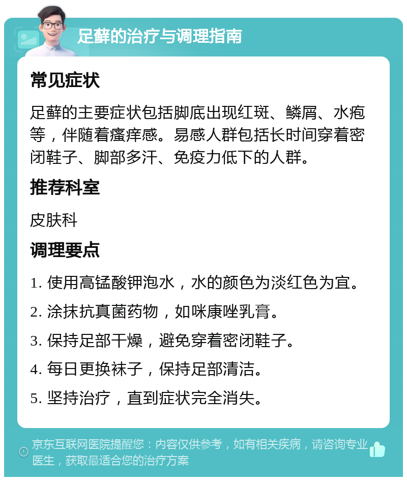 足藓的治疗与调理指南 常见症状 足藓的主要症状包括脚底出现红斑、鳞屑、水疱等，伴随着瘙痒感。易感人群包括长时间穿着密闭鞋子、脚部多汗、免疫力低下的人群。 推荐科室 皮肤科 调理要点 1. 使用高锰酸钾泡水，水的颜色为淡红色为宜。 2. 涂抹抗真菌药物，如咪康唑乳膏。 3. 保持足部干燥，避免穿着密闭鞋子。 4. 每日更换袜子，保持足部清洁。 5. 坚持治疗，直到症状完全消失。