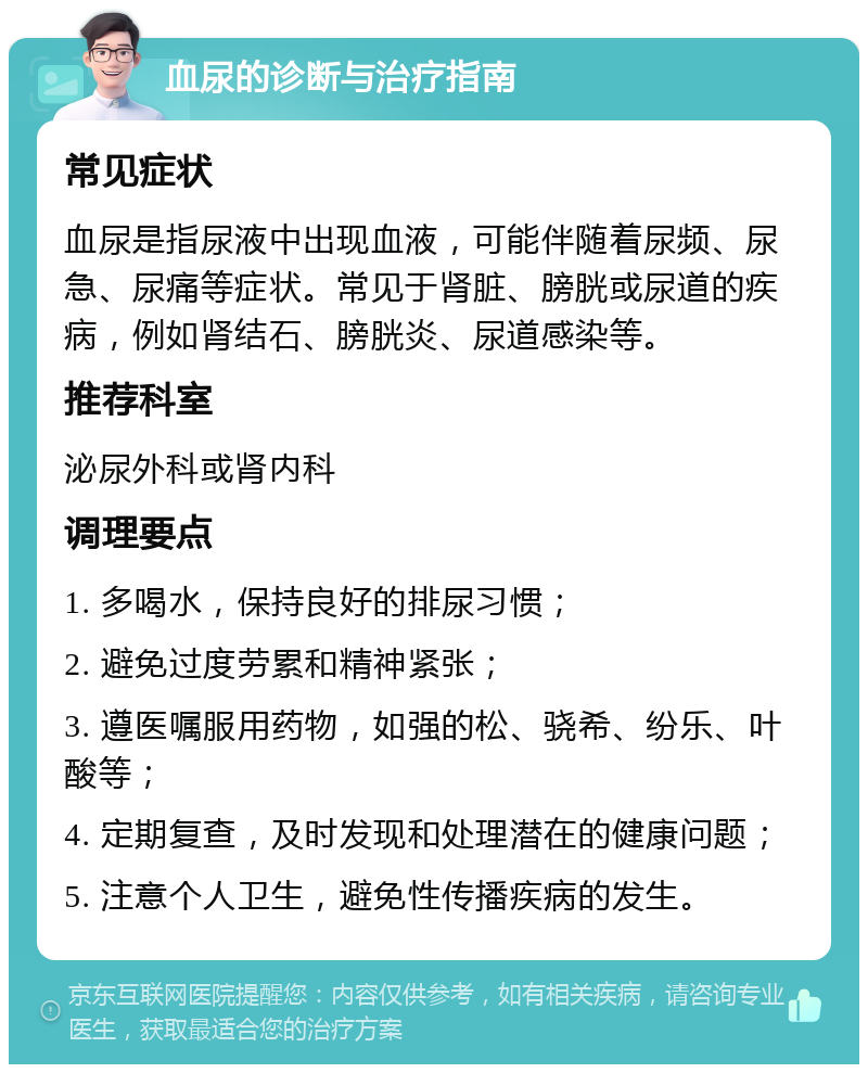 血尿的诊断与治疗指南 常见症状 血尿是指尿液中出现血液，可能伴随着尿频、尿急、尿痛等症状。常见于肾脏、膀胱或尿道的疾病，例如肾结石、膀胱炎、尿道感染等。 推荐科室 泌尿外科或肾内科 调理要点 1. 多喝水，保持良好的排尿习惯； 2. 避免过度劳累和精神紧张； 3. 遵医嘱服用药物，如强的松、骁希、纷乐、叶酸等； 4. 定期复查，及时发现和处理潜在的健康问题； 5. 注意个人卫生，避免性传播疾病的发生。