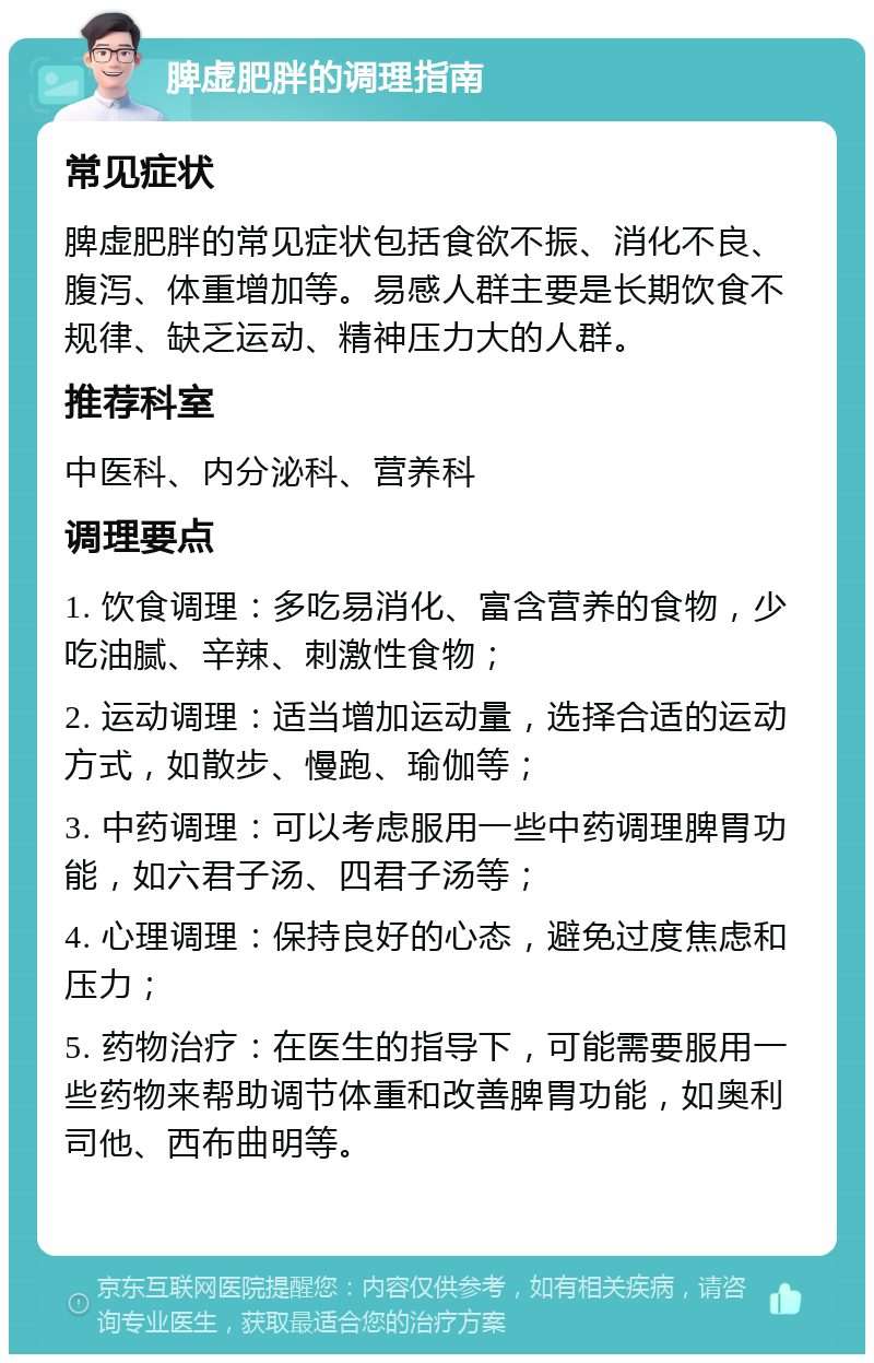 脾虚肥胖的调理指南 常见症状 脾虚肥胖的常见症状包括食欲不振、消化不良、腹泻、体重增加等。易感人群主要是长期饮食不规律、缺乏运动、精神压力大的人群。 推荐科室 中医科、内分泌科、营养科 调理要点 1. 饮食调理：多吃易消化、富含营养的食物，少吃油腻、辛辣、刺激性食物； 2. 运动调理：适当增加运动量，选择合适的运动方式，如散步、慢跑、瑜伽等； 3. 中药调理：可以考虑服用一些中药调理脾胃功能，如六君子汤、四君子汤等； 4. 心理调理：保持良好的心态，避免过度焦虑和压力； 5. 药物治疗：在医生的指导下，可能需要服用一些药物来帮助调节体重和改善脾胃功能，如奥利司他、西布曲明等。