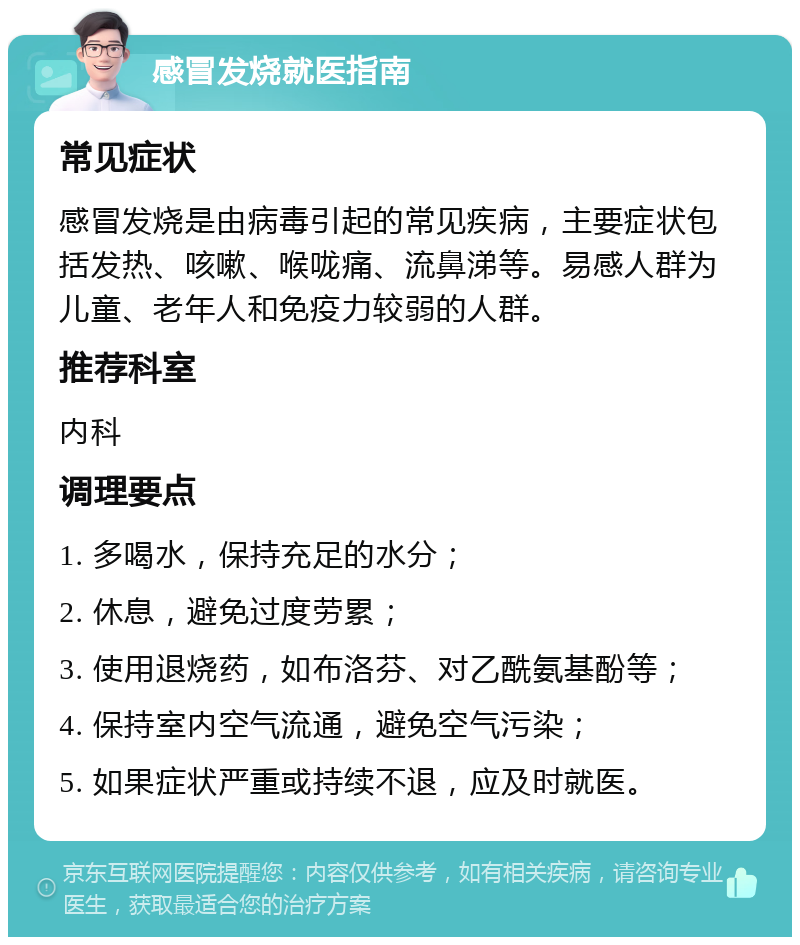 感冒发烧就医指南 常见症状 感冒发烧是由病毒引起的常见疾病，主要症状包括发热、咳嗽、喉咙痛、流鼻涕等。易感人群为儿童、老年人和免疫力较弱的人群。 推荐科室 内科 调理要点 1. 多喝水，保持充足的水分； 2. 休息，避免过度劳累； 3. 使用退烧药，如布洛芬、对乙酰氨基酚等； 4. 保持室内空气流通，避免空气污染； 5. 如果症状严重或持续不退，应及时就医。