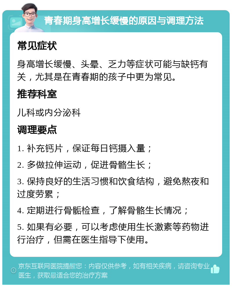 青春期身高增长缓慢的原因与调理方法 常见症状 身高增长缓慢、头晕、乏力等症状可能与缺钙有关，尤其是在青春期的孩子中更为常见。 推荐科室 儿科或内分泌科 调理要点 1. 补充钙片，保证每日钙摄入量； 2. 多做拉伸运动，促进骨骼生长； 3. 保持良好的生活习惯和饮食结构，避免熬夜和过度劳累； 4. 定期进行骨骺检查，了解骨骼生长情况； 5. 如果有必要，可以考虑使用生长激素等药物进行治疗，但需在医生指导下使用。