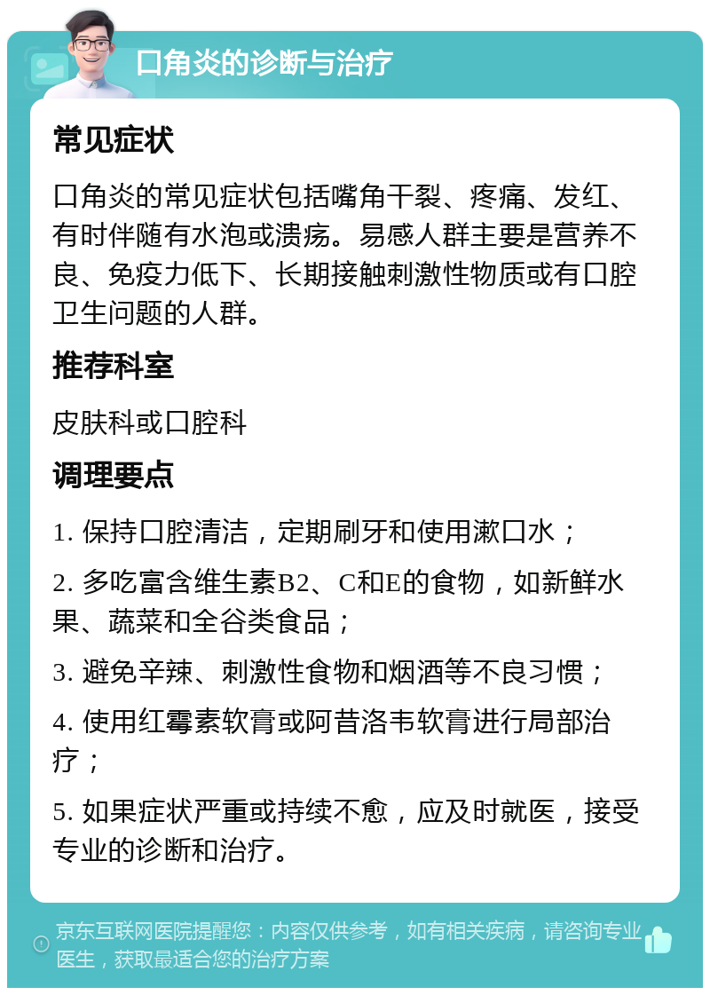 口角炎的诊断与治疗 常见症状 口角炎的常见症状包括嘴角干裂、疼痛、发红、有时伴随有水泡或溃疡。易感人群主要是营养不良、免疫力低下、长期接触刺激性物质或有口腔卫生问题的人群。 推荐科室 皮肤科或口腔科 调理要点 1. 保持口腔清洁，定期刷牙和使用漱口水； 2. 多吃富含维生素B2、C和E的食物，如新鲜水果、蔬菜和全谷类食品； 3. 避免辛辣、刺激性食物和烟酒等不良习惯； 4. 使用红霉素软膏或阿昔洛韦软膏进行局部治疗； 5. 如果症状严重或持续不愈，应及时就医，接受专业的诊断和治疗。