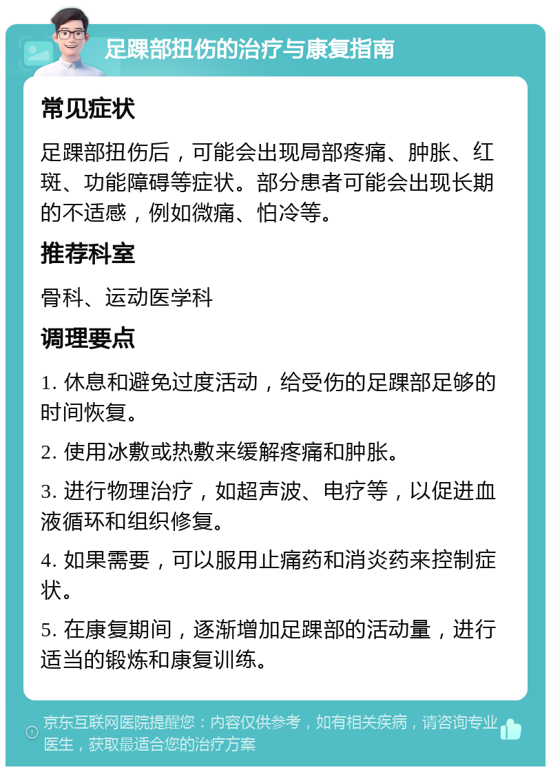 足踝部扭伤的治疗与康复指南 常见症状 足踝部扭伤后，可能会出现局部疼痛、肿胀、红斑、功能障碍等症状。部分患者可能会出现长期的不适感，例如微痛、怕冷等。 推荐科室 骨科、运动医学科 调理要点 1. 休息和避免过度活动，给受伤的足踝部足够的时间恢复。 2. 使用冰敷或热敷来缓解疼痛和肿胀。 3. 进行物理治疗，如超声波、电疗等，以促进血液循环和组织修复。 4. 如果需要，可以服用止痛药和消炎药来控制症状。 5. 在康复期间，逐渐增加足踝部的活动量，进行适当的锻炼和康复训练。