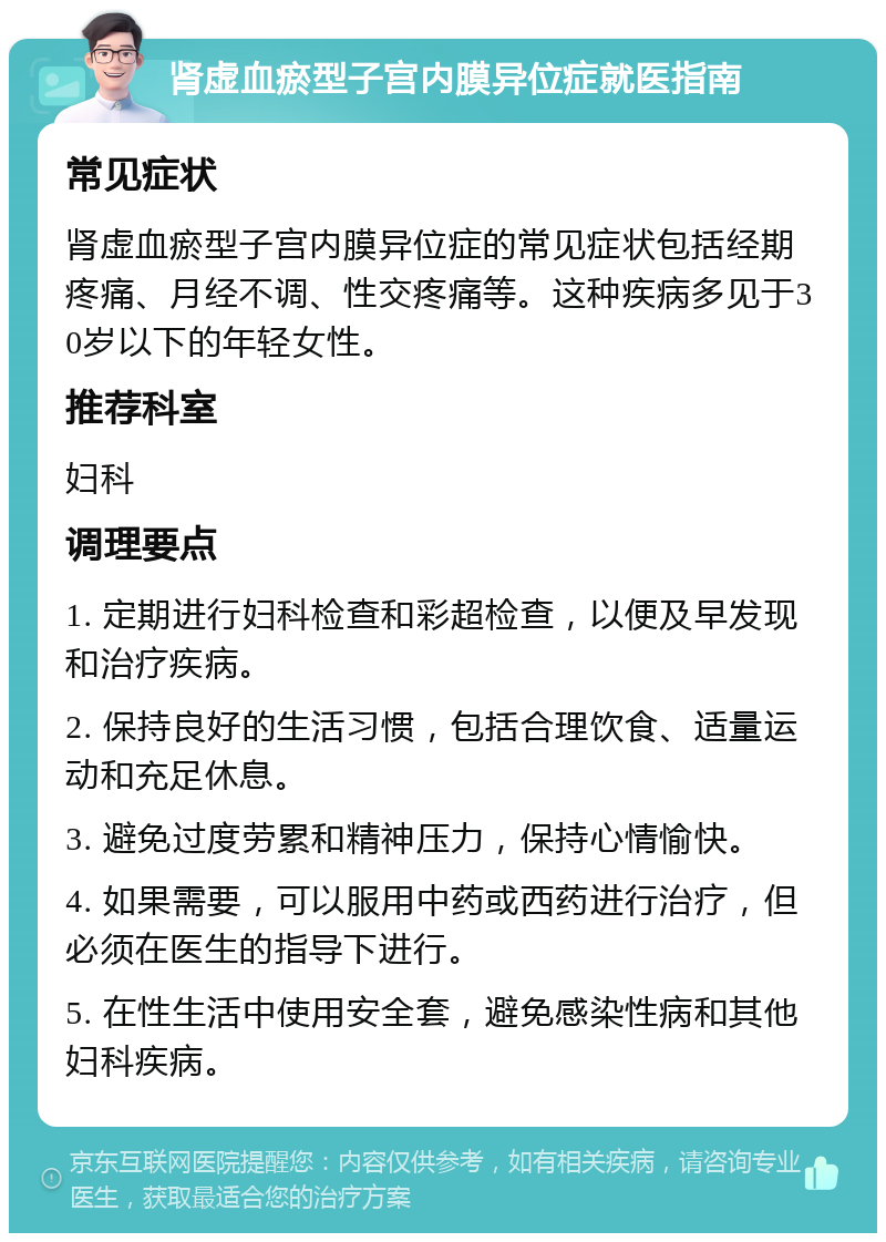 肾虚血瘀型子宫内膜异位症就医指南 常见症状 肾虚血瘀型子宫内膜异位症的常见症状包括经期疼痛、月经不调、性交疼痛等。这种疾病多见于30岁以下的年轻女性。 推荐科室 妇科 调理要点 1. 定期进行妇科检查和彩超检查，以便及早发现和治疗疾病。 2. 保持良好的生活习惯，包括合理饮食、适量运动和充足休息。 3. 避免过度劳累和精神压力，保持心情愉快。 4. 如果需要，可以服用中药或西药进行治疗，但必须在医生的指导下进行。 5. 在性生活中使用安全套，避免感染性病和其他妇科疾病。