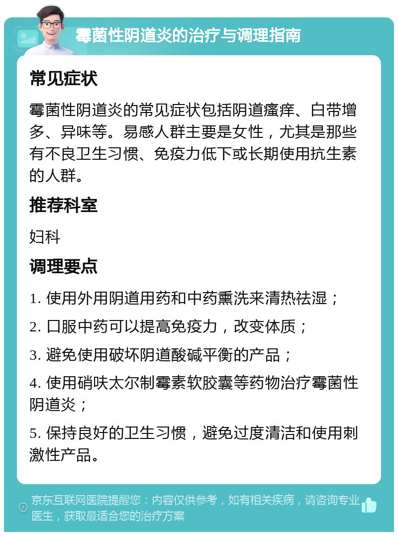 霉菌性阴道炎的治疗与调理指南 常见症状 霉菌性阴道炎的常见症状包括阴道瘙痒、白带增多、异味等。易感人群主要是女性，尤其是那些有不良卫生习惯、免疫力低下或长期使用抗生素的人群。 推荐科室 妇科 调理要点 1. 使用外用阴道用药和中药熏洗来清热祛湿； 2. 口服中药可以提高免疫力，改变体质； 3. 避免使用破坏阴道酸碱平衡的产品； 4. 使用硝呋太尔制霉素软胶囊等药物治疗霉菌性阴道炎； 5. 保持良好的卫生习惯，避免过度清洁和使用刺激性产品。