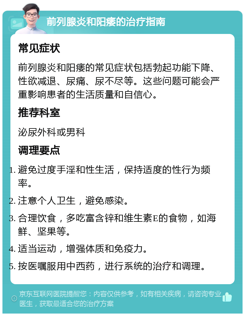 前列腺炎和阳痿的治疗指南 常见症状 前列腺炎和阳痿的常见症状包括勃起功能下降、性欲减退、尿痛、尿不尽等。这些问题可能会严重影响患者的生活质量和自信心。 推荐科室 泌尿外科或男科 调理要点 避免过度手淫和性生活，保持适度的性行为频率。 注意个人卫生，避免感染。 合理饮食，多吃富含锌和维生素E的食物，如海鲜、坚果等。 适当运动，增强体质和免疫力。 按医嘱服用中西药，进行系统的治疗和调理。