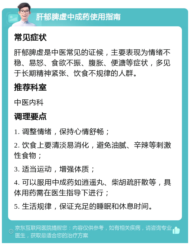 肝郁脾虚中成药使用指南 常见症状 肝郁脾虚是中医常见的证候，主要表现为情绪不稳、易怒、食欲不振、腹胀、便溏等症状，多见于长期精神紧张、饮食不规律的人群。 推荐科室 中医内科 调理要点 1. 调整情绪，保持心情舒畅； 2. 饮食上要清淡易消化，避免油腻、辛辣等刺激性食物； 3. 适当运动，增强体质； 4. 可以服用中成药如逍遥丸、柴胡疏肝散等，具体用药需在医生指导下进行； 5. 生活规律，保证充足的睡眠和休息时间。