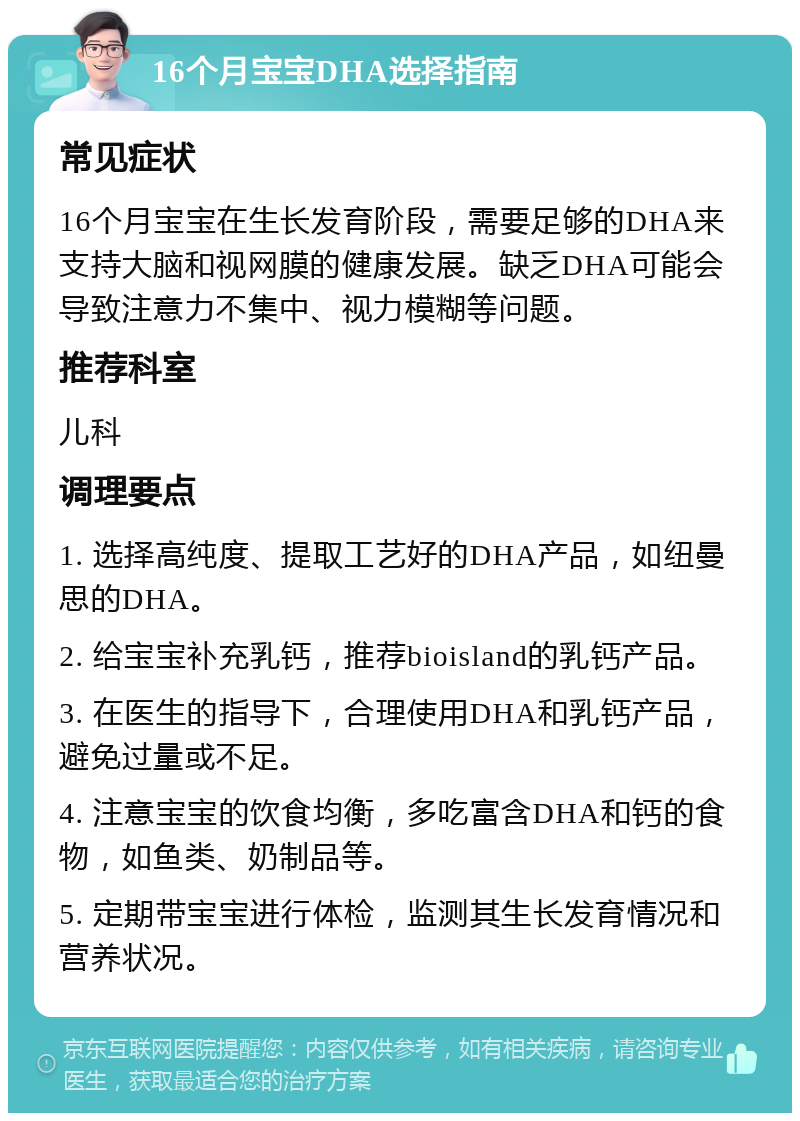 16个月宝宝DHA选择指南 常见症状 16个月宝宝在生长发育阶段，需要足够的DHA来支持大脑和视网膜的健康发展。缺乏DHA可能会导致注意力不集中、视力模糊等问题。 推荐科室 儿科 调理要点 1. 选择高纯度、提取工艺好的DHA产品，如纽曼思的DHA。 2. 给宝宝补充乳钙，推荐bioisland的乳钙产品。 3. 在医生的指导下，合理使用DHA和乳钙产品，避免过量或不足。 4. 注意宝宝的饮食均衡，多吃富含DHA和钙的食物，如鱼类、奶制品等。 5. 定期带宝宝进行体检，监测其生长发育情况和营养状况。