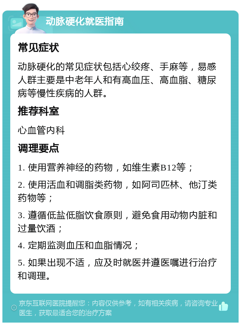 动脉硬化就医指南 常见症状 动脉硬化的常见症状包括心绞疼、手麻等，易感人群主要是中老年人和有高血压、高血脂、糖尿病等慢性疾病的人群。 推荐科室 心血管内科 调理要点 1. 使用营养神经的药物，如维生素B12等； 2. 使用活血和调脂类药物，如阿司匹林、他汀类药物等； 3. 遵循低盐低脂饮食原则，避免食用动物内脏和过量饮酒； 4. 定期监测血压和血脂情况； 5. 如果出现不适，应及时就医并遵医嘱进行治疗和调理。