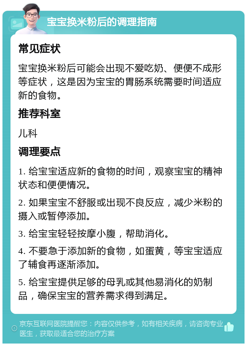 宝宝换米粉后的调理指南 常见症状 宝宝换米粉后可能会出现不爱吃奶、便便不成形等症状，这是因为宝宝的胃肠系统需要时间适应新的食物。 推荐科室 儿科 调理要点 1. 给宝宝适应新的食物的时间，观察宝宝的精神状态和便便情况。 2. 如果宝宝不舒服或出现不良反应，减少米粉的摄入或暂停添加。 3. 给宝宝轻轻按摩小腹，帮助消化。 4. 不要急于添加新的食物，如蛋黄，等宝宝适应了辅食再逐渐添加。 5. 给宝宝提供足够的母乳或其他易消化的奶制品，确保宝宝的营养需求得到满足。