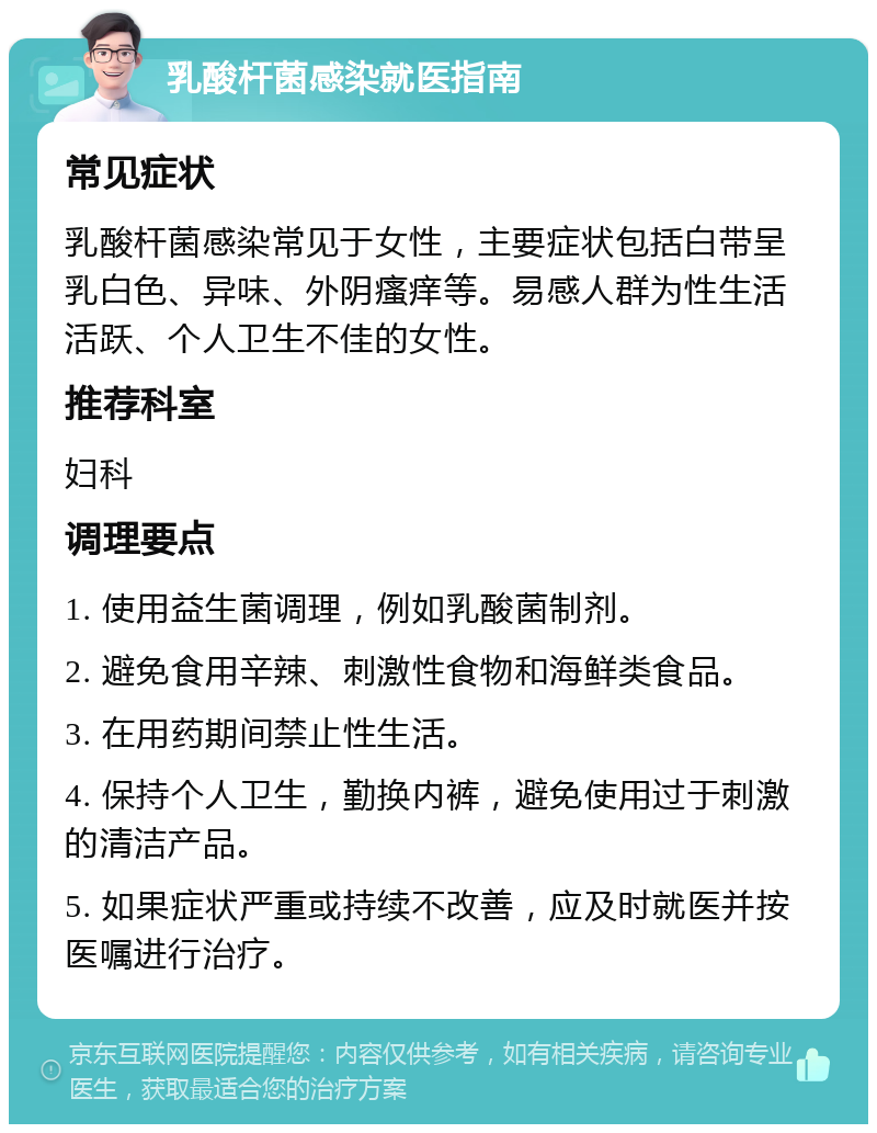 乳酸杆菌感染就医指南 常见症状 乳酸杆菌感染常见于女性，主要症状包括白带呈乳白色、异味、外阴瘙痒等。易感人群为性生活活跃、个人卫生不佳的女性。 推荐科室 妇科 调理要点 1. 使用益生菌调理，例如乳酸菌制剂。 2. 避免食用辛辣、刺激性食物和海鲜类食品。 3. 在用药期间禁止性生活。 4. 保持个人卫生，勤换内裤，避免使用过于刺激的清洁产品。 5. 如果症状严重或持续不改善，应及时就医并按医嘱进行治疗。