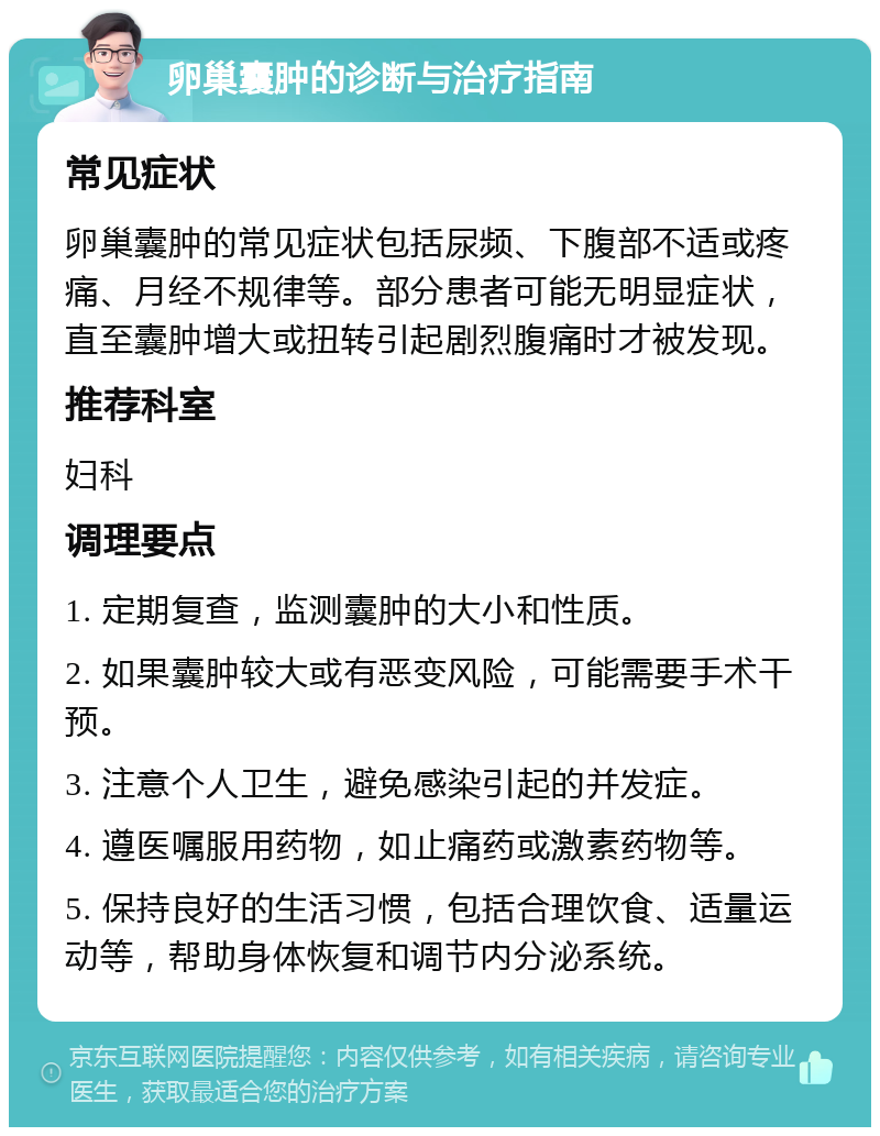 卵巢囊肿的诊断与治疗指南 常见症状 卵巢囊肿的常见症状包括尿频、下腹部不适或疼痛、月经不规律等。部分患者可能无明显症状，直至囊肿增大或扭转引起剧烈腹痛时才被发现。 推荐科室 妇科 调理要点 1. 定期复查，监测囊肿的大小和性质。 2. 如果囊肿较大或有恶变风险，可能需要手术干预。 3. 注意个人卫生，避免感染引起的并发症。 4. 遵医嘱服用药物，如止痛药或激素药物等。 5. 保持良好的生活习惯，包括合理饮食、适量运动等，帮助身体恢复和调节内分泌系统。