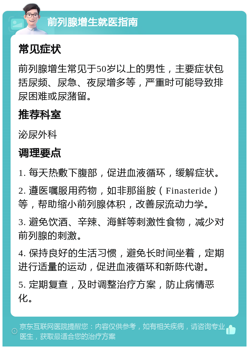 前列腺增生就医指南 常见症状 前列腺增生常见于50岁以上的男性，主要症状包括尿频、尿急、夜尿增多等，严重时可能导致排尿困难或尿潴留。 推荐科室 泌尿外科 调理要点 1. 每天热敷下腹部，促进血液循环，缓解症状。 2. 遵医嘱服用药物，如非那甾胺（Finasteride）等，帮助缩小前列腺体积，改善尿流动力学。 3. 避免饮酒、辛辣、海鲜等刺激性食物，减少对前列腺的刺激。 4. 保持良好的生活习惯，避免长时间坐着，定期进行适量的运动，促进血液循环和新陈代谢。 5. 定期复查，及时调整治疗方案，防止病情恶化。